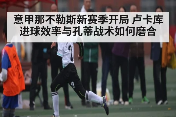 意甲那不勒斯新赛季开局 卢卡库进球效率与孔蒂战术如何磨合