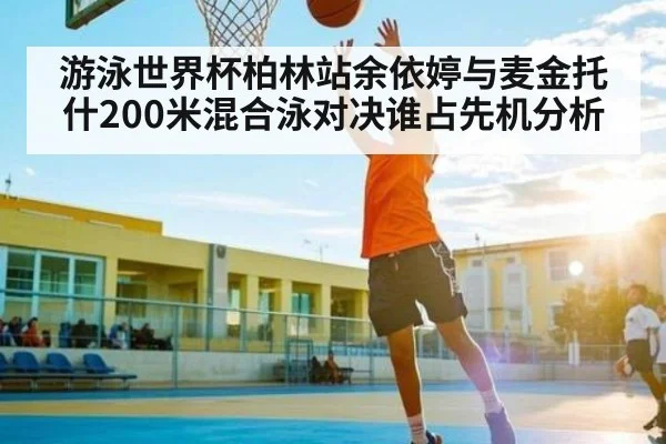 游泳世界杯柏林站余依婷与麦金托什200米混合泳对决谁占先机分析